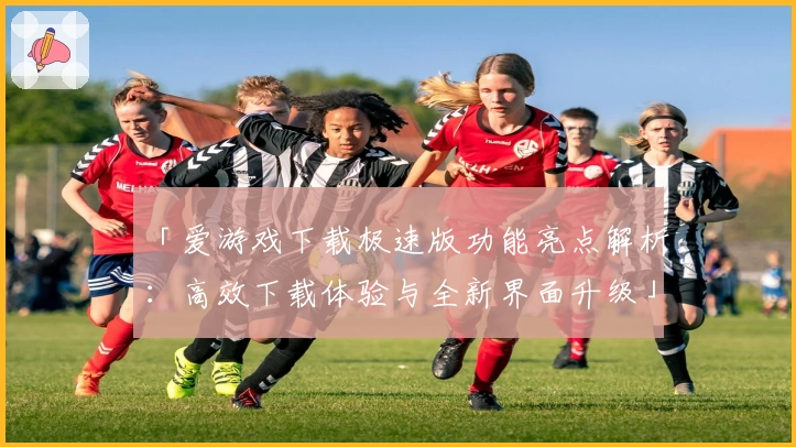 「爱游戏下载极速版功能亮点解析：高效下载体验与全新界面升级」