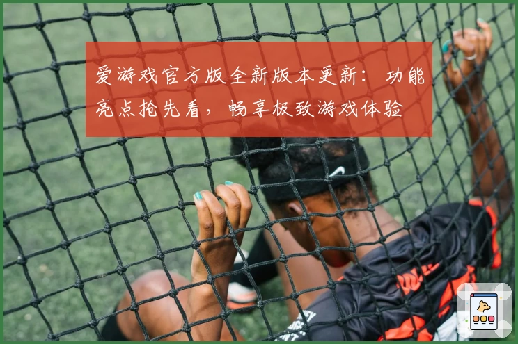 爱游戏官方版全新版本更新：功能亮点抢先看，畅享极致游戏体验