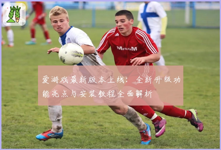 爱游戏最新版本上线：全新升级功能亮点与安装教程全面解析