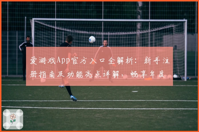爱游戏App官方入口全解析：新手注册指南及功能亮点详解，畅享年度人气手游平台