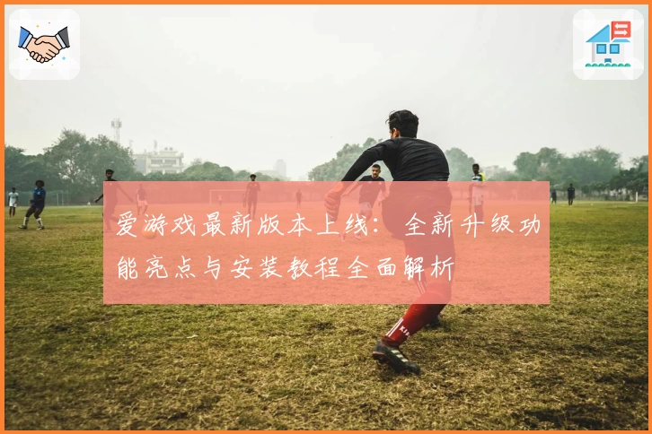 爱游戏最新版本上线：全新升级功能亮点与安装教程全面解析