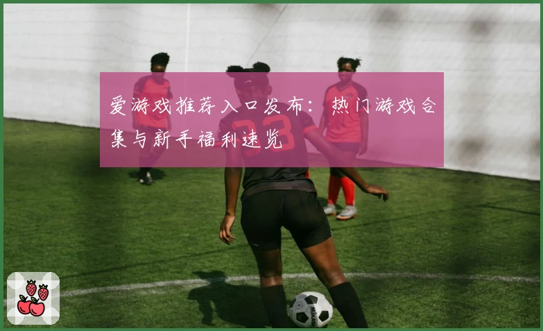 爱游戏推荐入口发布：热门游戏合集与新手福利速览
