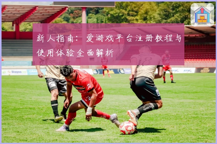 新人指南：爱游戏平台注册教程与使用体验全面解析