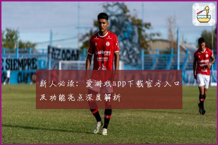 新人必读：爱游戏app下载官方入口及功能亮点深度解析