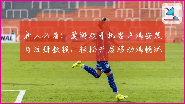 新人必看：爱游戏手机客户端安装与注册教程，轻松开启移动端畅玩新体验