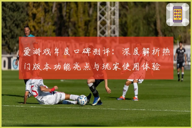 爱游戏年度口碑测评：深度解析热门版本功能亮点与玩家使用体验